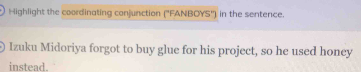 Highlight the coordinating conjunction (''FANBOYS'') in the sentence. 
Izuku Midoriya forgot to buy glue for his project, so he used honey 
instead.