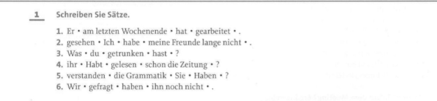 Schreiben Sie Sätze. 
1. Er •am letzten Wochenende • hat • gearbeitet • . 
2. gesehen • Ich • habe • meine Freunde lange nicht • . 
3. Was ·du ·getrunken ·hast? 
4. ihr • Habt • gelesen • schon die Zeitung • ? 
5. verstanden • die Grammatik • Sie • Haben • ? 
6. Wir • gefragt • haben • ihn noch nicht • .