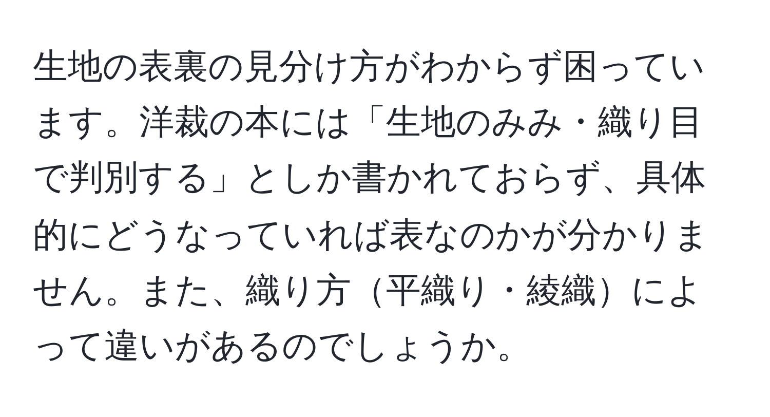 生地の表裏の見分け方がわからず困っています。洋裁の本には「生地のみみ・織り目で判別する」としか書かれておらず、具体的にどうなっていれば表なのかが分かりません。また、織り方平織り・綾織によって違いがあるのでしょうか。