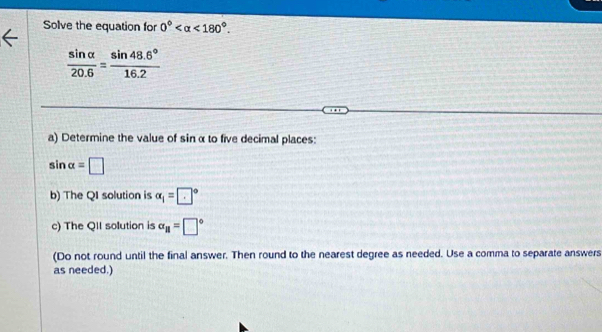 Solve the equation for 0° <180°.
 sin alpha /20.6 = (sin 48.6°)/16.2 
a) Determine the value of sinα to five decimal places:
sin alpha =□
b) The QI solution is alpha _1=□°
c) The QII solution is alpha _parallel =□°
(Do not round until the final answer. Then round to the nearest degree as needed. Use a comma to separate answers 
as needed.)