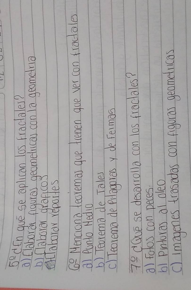 5° dEn gue se aplican las fractales?
a) (laborar figuras geomelri(a) con la geometna
D) (laborar graficos
elclaborar reportes
6° Menciond leoremas gue tienen goe ver con tractales
a) Punto Hedia
b) Teorema de Tales
c) Teorema de Prlagorasy de felmas
7_ 0 dGve se desorrolla con los fractales?
a) fotos con peces.
b1 Pintoras ai oleo
() imagenes trosadas con figuras geomeflicas