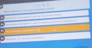 Which statement is true about the pottern above?
q0 Each faction in the pattem is less than the previous fection.
Cack baction in the pattern is equal to the previous fraction multipited by 2
The nest fraction in the palsers is .
The fraction | is also part of the puttern