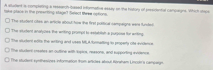 A student is completing a research-based informative essay on the history of presidential campaigns. Which steps
take place in the prewriting stage? Select three options.
The student cites an article about how the first political campaigns were funded.
The student analyzes the writing prompt to establish a purpose for writing.
The student edits the writing and uses MLA formatting to properly cite evidence.
The student creates an outline with topics, reasons, and supporting evidence.
The student synthesizes information from articles about Abraham Lincoln's campaign.