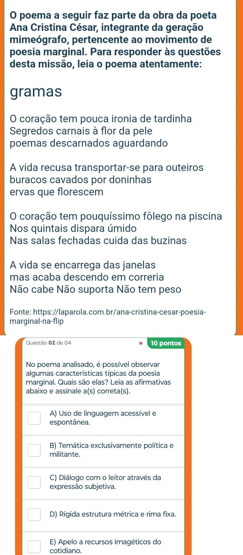 poema a seguir faz parte da obra da poeta
Ana Cristina César, integrante da geração
mimeógrafo, pertencente ao movimento de
poesia marginal. Para responder às questões
desta missão, leia o poema atentamente:
gramas
O coração tem pouca ironia de tardinha
Segredos carnais à flor da pele
poemas descarnados aguardando
A vida recusa transportar-se para outeiros
buracos cavados por doninhas
ervas que florescem
O coração tem pouquíssimo fôlego na piscina
Nos quintais dispara úmido
Nas salas fechadas cuida das buzinas
A vida se encarrega das janelas
mas acaba descendo em correria
Não cabe Não suporta Não tem peso
Fonte: https://laparola.com.br/ana-cristina-cesar-poesia-
marginal-na-flip
Questão 02 de 04 10 pontos
*
No poema analisado, é possível observar
algumas características típicas da poesia
marginal. Quais são elas? Leia as afirmativas
abaixo e assinale a(s) correta(s).
A) Uso de linguagem acessível e
espontânea.
B) Temática exclusivamente política e
militante.
C) Diálogo com o leitor através da
expressão subjetiva.
D) Rígida estrutura métrica e rima fixa.
E) Apelo a recursos imagéticos do
cotidiano.