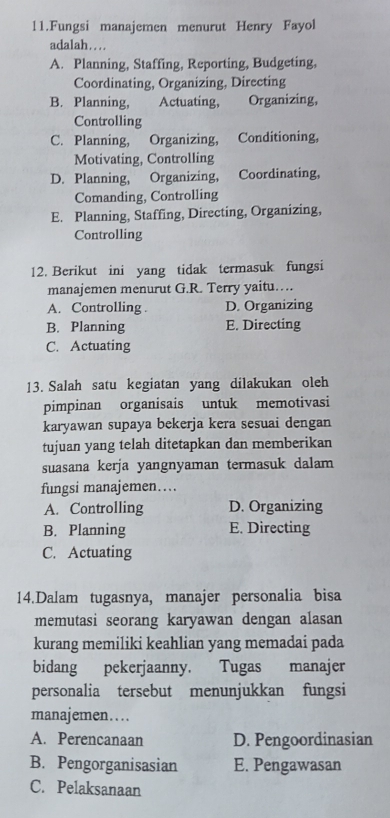 Fungsi manajemen menurut Henry Fayol
adalah…..
A. Planning, Staffing, Reporting, Budgeting,
Coordinating, Organizing, Directing
B. Planning, Actuating, Organizing,
Controlling
C. Planning, Organizing, Conditioning,
Motivating, Controlling
D. Planning, Organizing, Coordinating,
Comanding, Controlling
E. Planning, Staffing, Directing, Organizing,
Controlling
12. Berikut ini yang tidak termasuk fungsi
manajemen menurut G.R. Terry yaitu….
A. Controlling . D. Organizing
B. Planning E. Directing
C. Actuating
13. Salah satu kegiatan yang dilakukan oleh
pimpinan organisais untuk memotivasi
karyawan supaya bekerja kera sesuai dengan
tujuan yang telah ditetapkan dan memberikan
suasana kerja yangnyaman termasuk dalam
fungsi manajemen…
A. Controlling D. Organizing
B. Planning E. Directing
C. Actuating
14.Dalam tugasnya, manajer personalia bisa
memutasi seorang karyawan dengan alasan
kurang memiliki keahlian yang memadai pada
bidang pekerjaanny. Tugas manajer
personalia tersebut menunjukkan fungsi
manajemen…..
A. Perencanaan D. Pengoordinasian
B. Pengorganisasian E. Pengawasan
C. Pelaksanaan