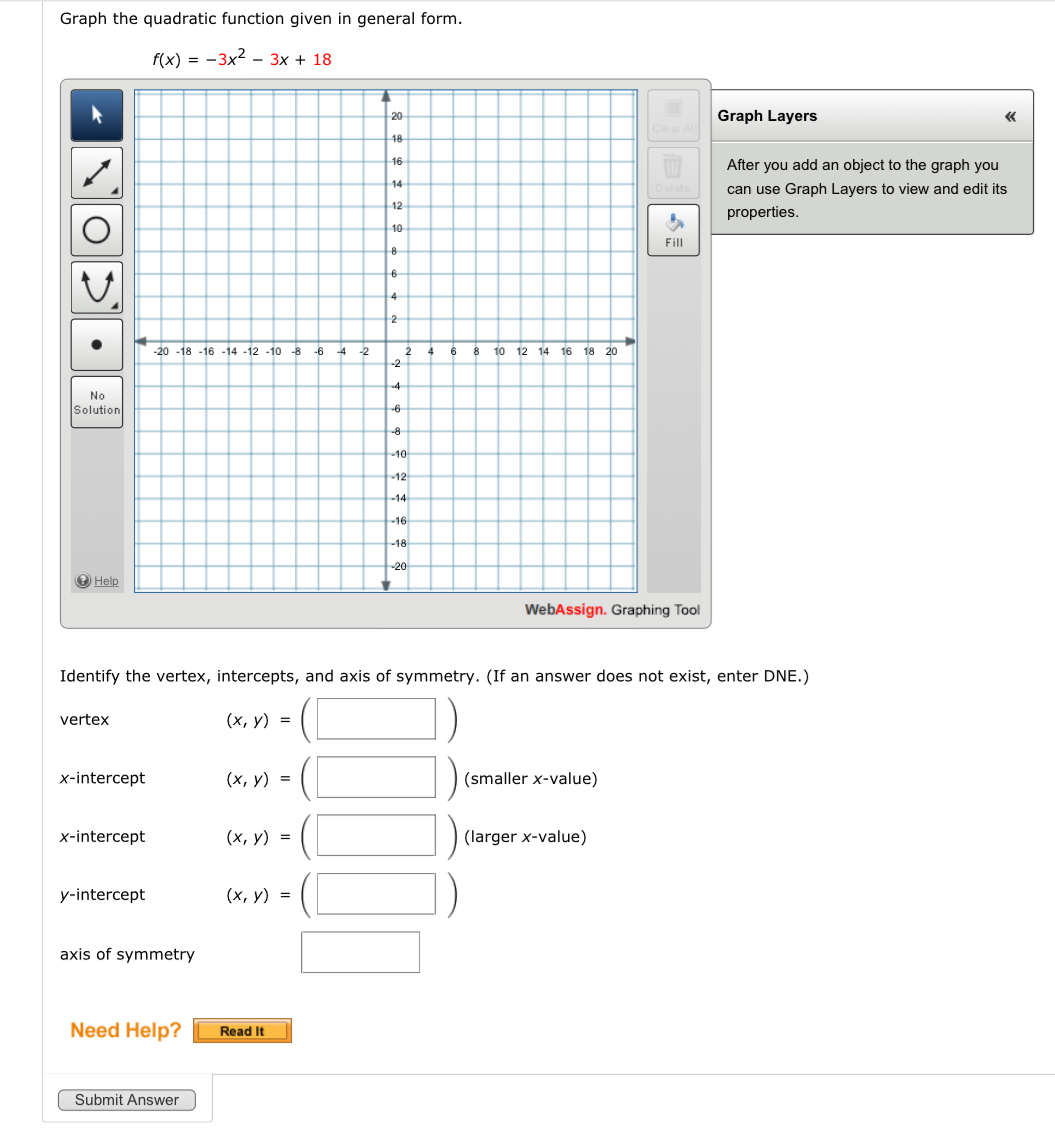 Graph the quadratic function given in general form.
f(x)=-3x^2-3x+18
Graph Layers 《 
After you add an object to the graph you 
can use Graph Layers to view and edit its 
properties. 
Fill 
So 
g Tool 
Identify the vertex, intercepts, and axis of symmetry. (If an answer does not exist, enter DNE.) 
vertex (x,y)= (□ ) 
x-intercept (x,y)=(□ ) (smaller x -value) 
x-intercept (x,y)=(□ ) (larger x -value) 
y-intercept (x,y)=(□ )
axis of symmetry □ 
Need Help? Read It 
Submit Answer