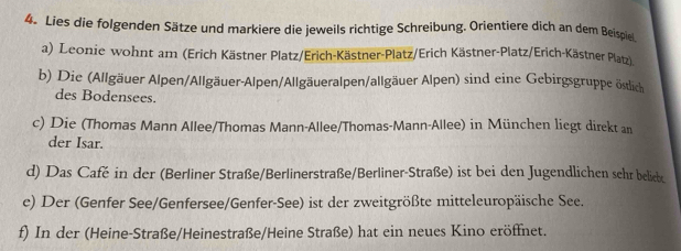 Lies die folgenden Sätze und markiere die jeweils richtige Schreibung. Orientiere dich an dem Beispiel. 
a) Leonie wohnt am (Erich Kästner Platz/Erich-Kästner-Platz/Erich Kästner-Platz/Erich-Kästner Platz) 
b) Die (Allgäuer Alpen/Allgäuer-Alpen/Allgäueralpen/allgäuer Alpen) sind eine Gebirgsgruppe östlich 
des Bodensees. 
c) Die (Thomas Mann Allee/Thomas Mann-Allee/Thomas-Mann-Allee) in München liegt direkt an 
der Isar. 
d) Das Café in der (Berliner Straße/Berlinerstraße/Berliner-Straße) ist bei den Jugendlichen sehr beliek 
e) Der (Genfer See/Genfersee/Genfer-See) ist der zweitgrößte mitteleuropäische See. 
f) In der (Heine-Straße/Heinestraße/Heine Straße) hat ein neues Kino eröffnet.