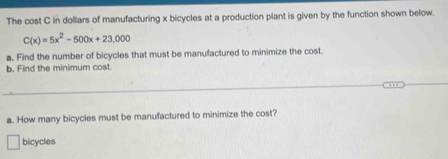 The cost C in dollars of manufacturing x bicycles at a production plant is given by the function shown below.
C(x)=5x^2-500x+23,000
a. Find the number of bicycles that must be manufactured to minimize the cost. 
b. Find the minimum cost. 
_ 
a. How many bicycles must be manufactured to minimize the cost? 
bicycles