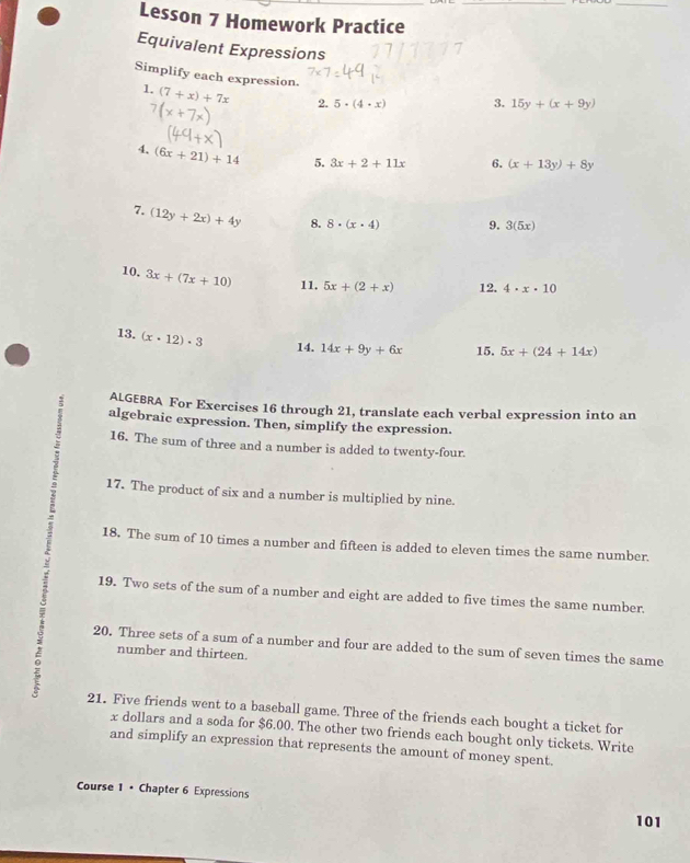 Lesson 7 Homework Practice 
Equivalent Expressions 
Simplify each expression 
1. (7+x)+7x 2. 5· (4· x) 3. 15y+(x+9y)
x+
4. (6x+21)+14 5. 3x+2+11x 6. (x+13y)+8y
7. (12y+2x)+4y 8. 8· (x· 4) 9. 3(5x)
10. 3x+(7x+10) 11. 5x+(2+x) 12. 4· x· 10
13. (x· 12)· 3 14. 14x+9y+6x 15, 5x+(24+14x)
: ALGEBRA For Exercises 16 through 21, translate each verbal expression into an 
algebraic expression. Then, simplify the expression. 
; 16. The sum of three and a number is added to twenty-four. 
17. The product of six and a number is multiplied by nine. 
18. The sum of 10 times a number and fifteen is added to eleven times the same number. 
19. Two sets of the sum of a number and eight are added to five times the same number. 
20. Three sets of a sum of a number and four are added to the sum of seven times the same 
number and thirteen. 
21. Five friends went to a baseball game. Three of the friends each bought a ticket for
x dollars and a soda for $6.00. The other two friends each bought only tickets. Write 
and simplify an expression that represents the amount of money spent. 
Course 1 • Chapter 6 Expressions 101