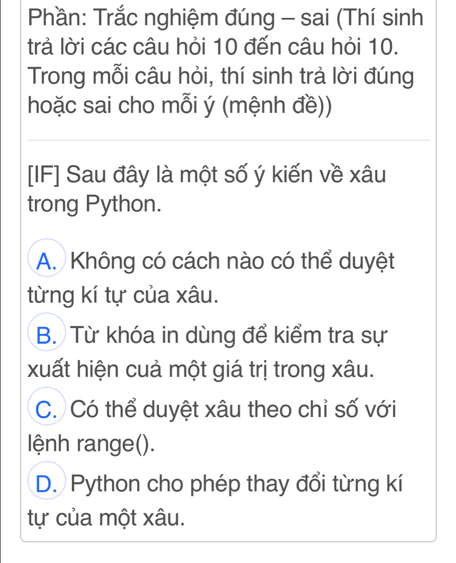 Phần: Trắc nghiệm đúng - sai (Thí sinh
trả lời các câu hỏi 10 đến câu hỏi 10.
Trong mỗi câu hỏi, thí sinh trả lời đúng
hoặc sai cho mỗi ý (mệnh đề))
[IF] Sau đây là một số ý kiến về xâu
trong Python.
A. Không có cách nào có thể duyệt
từng kí tự của xâu.
B. Từ khóa in dùng để kiểm tra sự
xuất hiện cuả một giá trị trong xâu.
C. Có thể duyệt xâu theo chỉ số với
lệnh range().
D. Python cho phép thay đổi từng kí
tự của một xâu.