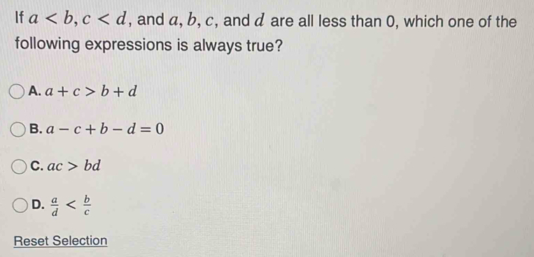 If a, c , and a, b, c, and d are all less than 0, which one of the
following expressions is always true?
A. a+c>b+d
B. a-c+b-d=0
C. ac>bd
D.  a/d 
Reset Selection