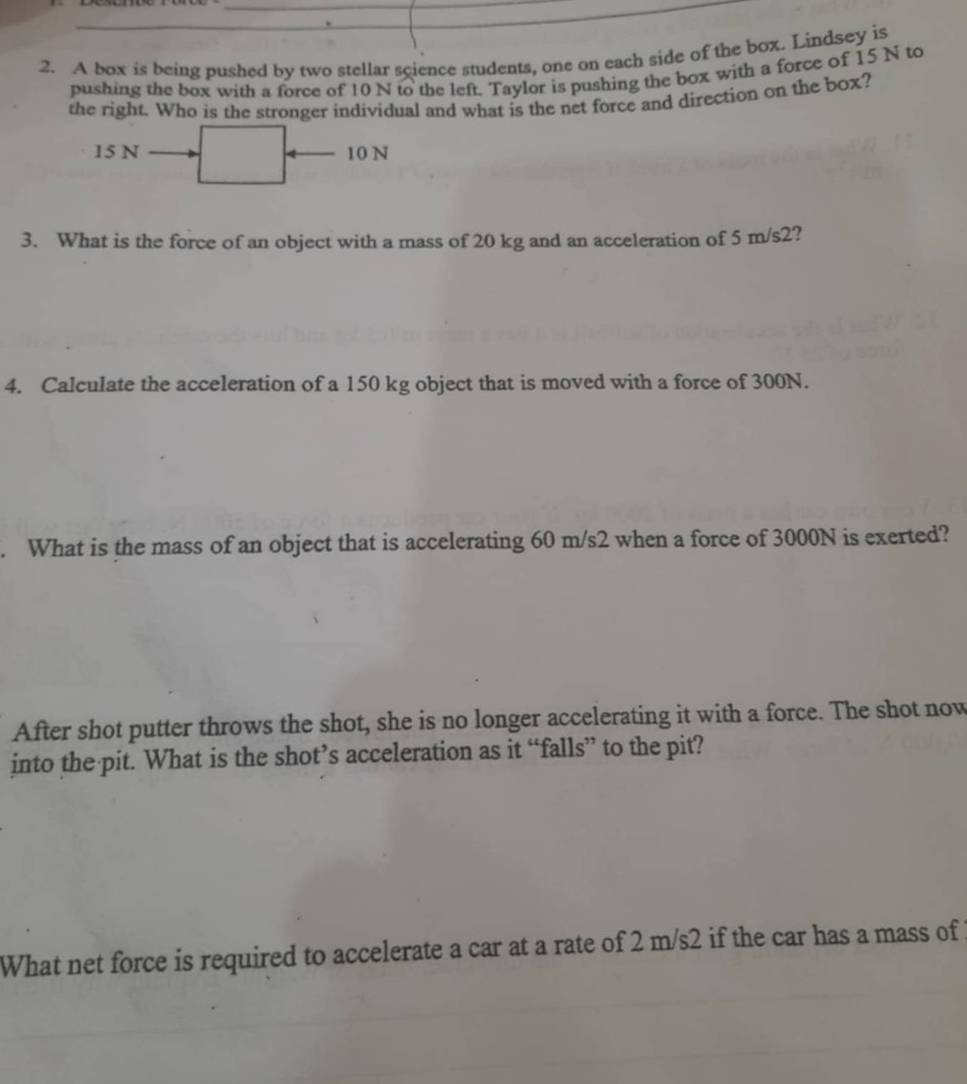 A box is being pushed by two stellar science students, one on each side of the box. Lindsey is 
pushing the box with a force of 10 N to the left. Taylor is pushing the box with a force of 15 N to 
the right. Who is the stronger individual and what is the net force and direction on the box?
15 N 10 N
3. What is the force of an object with a mass of 20 kg and an acceleration of 5 m/s2? 
4. Calculate the acceleration of a 150 kg object that is moved with a force of 300N. 
. What is the mass of an object that is accelerating 60 m/s2 when a force of 3000N is exerted? 
After shot putter throws the shot, she is no longer accelerating it with a force. The shot now 
into the pit. What is the shot’s acceleration as it “falls” to the pit? 
What net force is required to accelerate a car at a rate of 2 m/s2 if the car has a mass of
