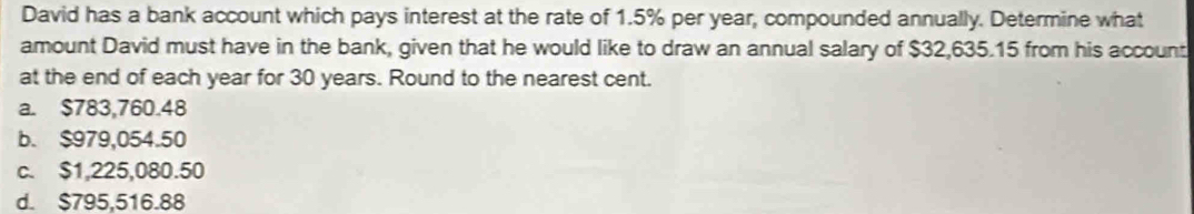 David has a bank account which pays interest at the rate of 1.5% per year, compounded annually. Determine what
amount David must have in the bank, given that he would like to draw an annual salary of $32,635.15 from his account
at the end of each year for 30 years. Round to the nearest cent.
a. $783,760.48
b. $979,054.50
c. $1,225,080.50
d. $795,516.88