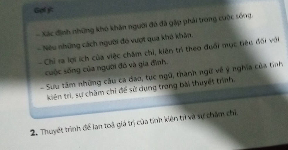 Gpi ý: 
- Xác định những khó khăn người đó đã gặp phải trong cuộc sống. 
- Nếu những cách người đó vượt qua khó khăn. 
- Chỉ ra lợi ích của việc chăm chỉ, kiên trì theo đuổi mục tiêu đối với 
cuộc sống của người đó và gia đình. 
- Sưu tầm những câu ca dao, tục ngữ, thành ngữ về ý nghĩa của tính 
kiên trì, sự chăm chỉ để sử dụng trong bài thuyết trình. 
2. Thuyết trình để lan toả giá trị của tính kiên trì và sự chăm chỉ.