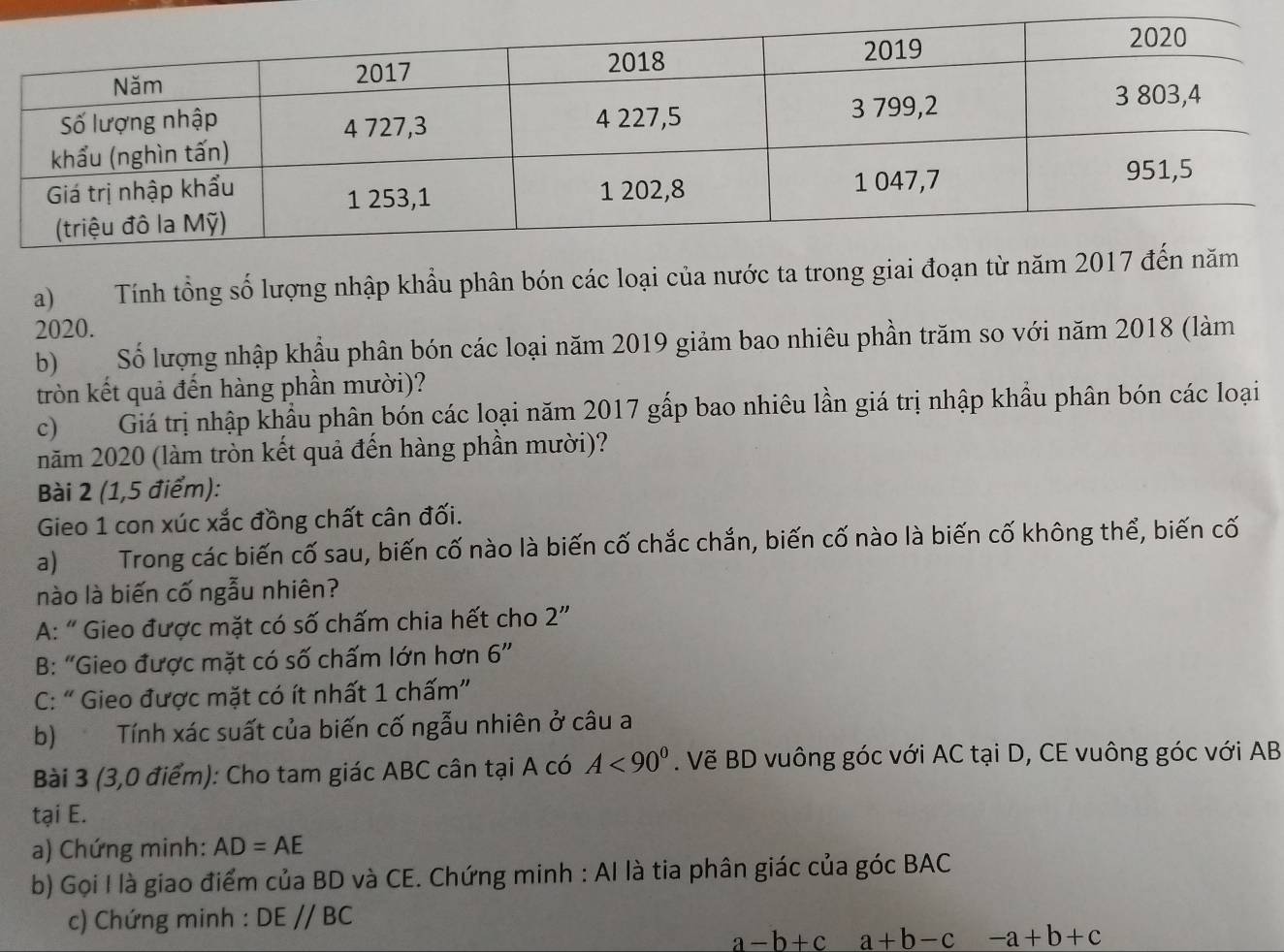 Tính tổng số lượng nhập khẩu phân bón các loại của nước ta trong giai đoạn từ 
2020.
b) Số lượng nhập khẩu phân bón các loại năm 2019 giảm bao nhiêu phần trăm so với năm 2018 (làm
tròn kết quả đến hàng phần mười)?
c) Giá trị nhập khẩu phân bón các loại năm 2017 gấp bao nhiêu lần giá trị nhập khẩu phân bón các loại
năm 2020 (làm tròn kết quả đến hàng phần mười)?
Bài 2 (1,5 điểm):
Gieo 1 con xúc xắc đồng chất cân đối.
a) Trong các biến cố sau, biến cố nào là biến cố chắc chắn, biến cố nào là biến cố không thể, biến cố
nào là biến cố ngẫu nhiên?
A: “ Gieo được mặt có số chấm chia hết cho 2 ”
B: “Gieo được mặt có số chấm lớn hơn 6''
C: “ Gieo được mặt có ít nhất 1 chấm”
b) Tính xác suất của biến cố ngẫu nhiên ở câu a
Bài 3 (3,0 điểm): Cho tam giác ABC cân tại A có A<90^0. Vẽ BD vuông góc với AC tại D, CE vuông góc với AB
tại E.
a) Chứng minh: AD=AE
b) Gọi I là giao điểm của BD và CE. Chứng minh : Al là tia phân giác của góc BAC
c) Chứng minh : DEparallel BC
a-b+c a+b-c -a+b+c