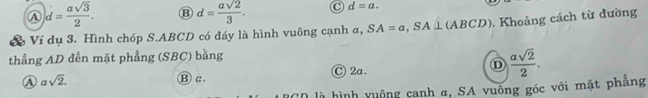 Ⓐ d= asqrt(3)/2 .
B d= asqrt(2)/3 .
C d=a. 
& Ví dụ 3. Hình chóp S. ABCD có đáy là hình vuông cạnh a, SA=a, SA⊥ (ABCD). Khoảng cách từ đường
thẳng AD đến mặt phẳng (SBC) bằng
④ asqrt(2). ⑬c . Ⓒ 2a.
D  asqrt(2)/2 . 
l là hình vuộng canh α, SA vuống góc với mặt phăng