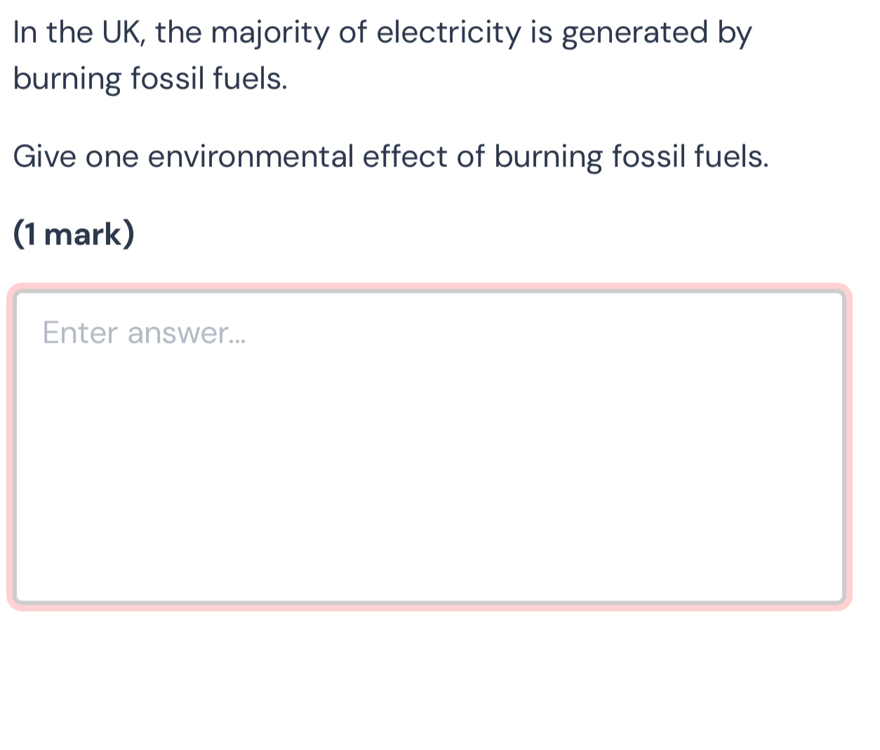 In the UK, the majority of electricity is generated by 
burning fossil fuels. 
Give one environmental effect of burning fossil fuels. 
(1 mark) 
Enter answer...