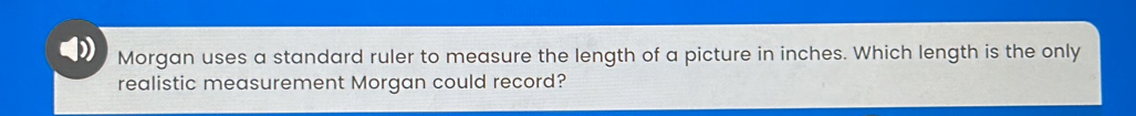 Morgan uses a standard ruler to measure the length of a picture in inches. Which length is the only 
realistic measurement Morgan could record?