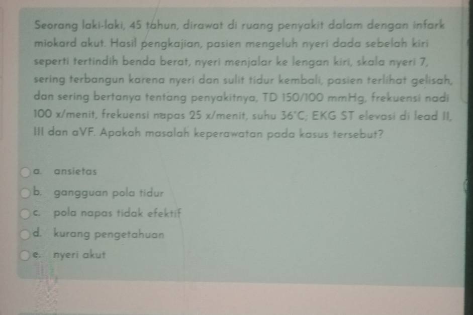 Seorang laki-laki, 45 tahun, dirawat di ruang penyakit dalam dengan infark
miokard akut. Hasil pengkajian, pasien mengeluh nyeri dada sebelah kiri
seperti tertindih benda berat, nyeri menjalar ke lengan kiri, skala nyeri 7,
sering terbangun karena nyeri dan sulit tidur kembali, pasien terlihat gelisah,
dan sering bertanya tentang penyakitnya, TD 150/100 mmHg, frekuensi nadi
100 x /menit, frekuensi napas 25 x /menit, suhu 36°C; EKG ST elevasi di lead II,
III dan aVF. Apakah masalah keperawatan pada kasus tersebut?
a. ansietas
b. gangguan pola tidur
c. pola napas tidak efektif
d. kurang pengetahuan
e. nyeri akut