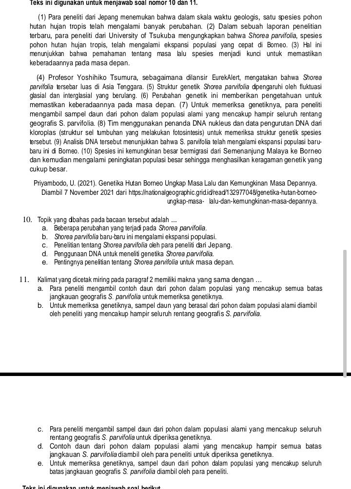 Teks ini digunakan untuk menjawab soal nomor 10 dan 11.
(1) Para peneliti dari Jepang menemukan bahwa dalam skala waktu geologis, satu spesies pohon
hutan hujan tropis telah mengalami banyak perubahan. (2) Dalam sebuah laporan penelitian
terbaru, para peneliti dari University of Tsukuba mengungkapkan bahwa Shorea parvifolia, spesies
pohon hutan hujan tropis, telah mengalami ekspansi populasi yang cepat di Borneo. (3) Hal ini
menunjukkan bahwa pemahaman tentang masa lalu spesies menjadi kunci untuk memastikan
keberadaannya pada masa depan.
(4) Profesor Yoshihiko Tsumura, sebagaimana dilansir EurekAlert, mengatakan bahwa Shorea
parvifolia tersebar luas di Asia Tenggara. (5) Struktur genetik Shorea parvifolia dipengaruhi oleh fluktuasi
glasial dan interglasial yang berulang. (6) Perubahan genetik ini memberikan pengetahuan untuk
memastikan keberadaannya pada masa depan. (7) Untuk memeriksa genetiknya, para peneliti
mengambil sampel daun dari pohon dalam populasi alami yang mencakup hampir seluruh rentang
geografis S. parvifolia. (8) Tim menggunakan penanda DNA nukleus dan data pengurutan DNA dari
kloroplas (struktur sel tumbuhan yang melakukan fotosintesis) untuk memeriksa struktur genetik spesies
tersebut. (9) Analisis DNA tersebut menunjukkan bahwa S. parvifolia telah mengalami ekspansi populasi baru-
baru ini di Borneo. (10) Spesies ini kemungkinan besar bermigrasi dari Semenanjung Malaya ke Borneo
dan kemudian mengalami peningkatan populasi besar sehingga menghasilkan keragaman genetik yang
cukup besar.
Priyambodo, U. (2021). Genetika Hutan Borneo Ungkap Masa Lalu dan Kemungkinan Masa Depannya.
Diambil 7 November 2021 darihttps://nationalgeographic.grid.id/read/132977048/genetika-hutan-borneo-
ungkap-masa- lalu-dan-kemungkinan-masa-depannya.
10. Topik yang dbahas pada bacaan tersebut adalah ...
a. Beberapa perubahan yang terjadi pada Shorea parvifolia.
b. Shorea parvifolia baru-baru ini mengalami ekspansi populasi.
c. Penelitian tentang Shorea parvifolia oleh para peneliti dari Jepang.
d. Penggunaan DNA untuk meneliti genetika Shorea parvifolia.
e. Pentingnya penelitian tentang Shorea parvifolia untuk masa depan.
11. Kalimat yang dicetak miring pada paragraf 2 memiliki makna yang sama dengan ...
a. Para peneliti mengambil contoh daun dari pohon dalam populasi yang mencakup semua batas
jangkauan geografis S. parvifolia untuk memeriksa genetiknya.
b. Untuk memeriksa genetiknya, sampel daun yang berasal dari pohon dalam populasi alami diambil
oleh peneliti yang mencakup hampir seluruh rentang geografis S. parvifolia.
c. Para peneliti mengambil sampel daun dari pohon dalam populasi alami yang mencakup seluruh
rentang geografis S. parvifolia untuk diperiksa genetiknya.
d. Contoh daun dari pohon dalam populasi alami yang mencakup hampir semua batas
jangkauan S. parvifoliadiambil oleh para peneliti untuk diperiksa genetiknya.
e. Untuk memeriksa genetiknya, sampel daun dari pohon dalam populasi yang mencakup seluruh
batas jangkauan geografis S. parvifolia diambil oleh para peneliti.