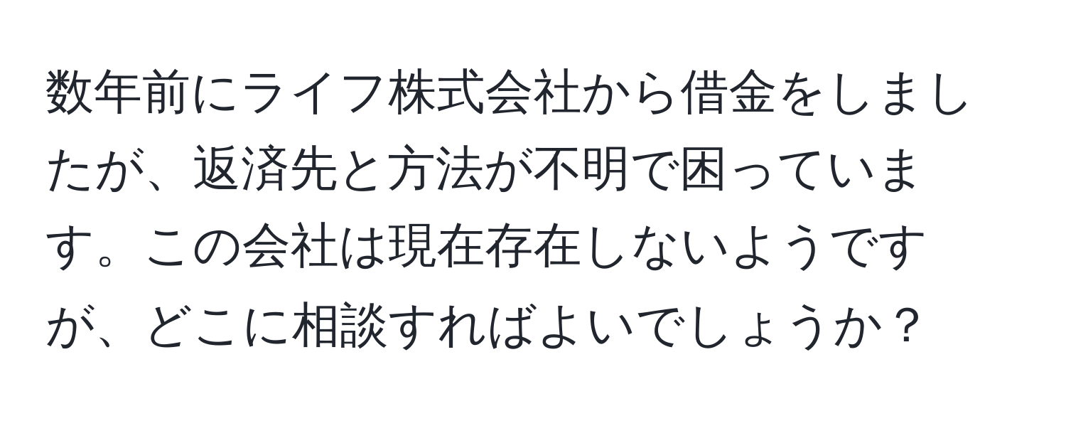 数年前にライフ株式会社から借金をしましたが、返済先と方法が不明で困っています。この会社は現在存在しないようですが、どこに相談すればよいでしょうか？