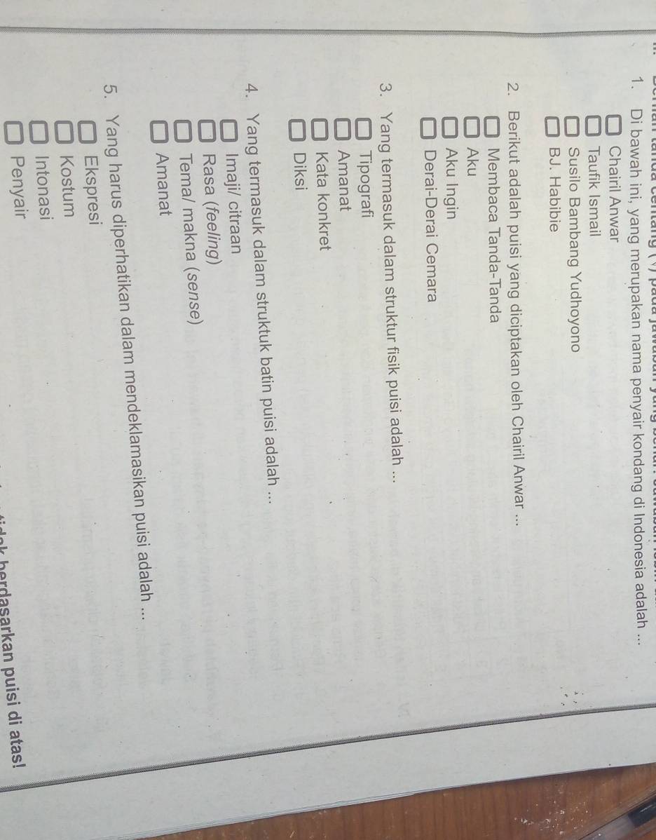 ang ( y ) p ụ c
1. Di bawah ini, yang merupakan nama penyair kondang di Indonesia adalah ...
Chairil Anwar
Taufik Ismail
Susilo Bambang Yudhoyono
BJ. Habibie
2. Berikut adalah puisi yang diciptakan oleh Chairil Anwar ...
Membaca Tanda-Tanda
Aku
Aku Ingin
Derai-Derai Cemara
3. Yang termasuk dalam struktur fisik puisi adalah ...
Tipografi
Amanat
Kata konkret
Diksi
4. Yang termasuk dalam struktuk batin puisi adalah ...
Imaji/ citraan
Rasa (feeling)
Tema/ makna (sense)
Amanat
5. Yang harus diperhatikan dalam mendeklamasikan puisi adalah ...
Ekspresi
Kostum
Intonasi
Penyair
herdasarkan puisi di atas!