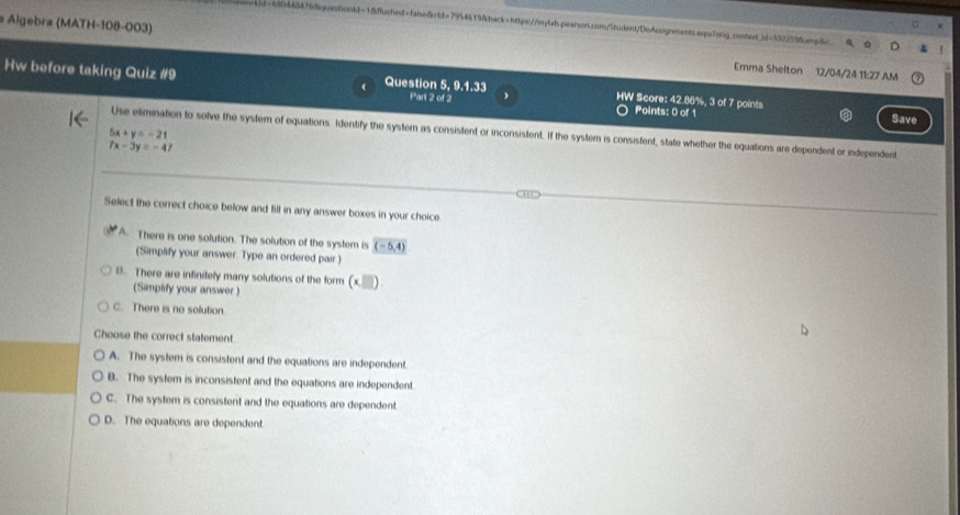 94454768guestonkd-1ffushed=faisefrid=7954619fbark=https://m-lab.pearson.com/5tudent/DoAssignments.aspalong_content_jd=5922558amp6c
Algebra (MATH-108-003) Erma Shelton 12/04/24 11:27 AM
Hw before taking Quiz #9 Question 5, 9.1.33 Part 2 of 2 HW Score: 42.86%, 3 of 7 points
Points: 0 of 1 Save
5x+y=-21
Use elimination to solve the system of equations. Identify the system as consistent or inconsistent. If the system is consistent, state whether the equations are dependent or independent
7x-3y=-47
Select the correct choice below and fill in any answer boxes in your choice
A. There is one solution. The solution of the system is overline (-5,4)
(Simpäfy your answer. Type an ordered pair )
B. There are infinitely many solutions of the form (* □ )
(Simplify your answer )
C. There is no solution
Choose the correct statement.
A. The system is consistent and the equations are independent.
B. The system is inconsistent and the equations are independent
C. The system is consistent and the equations are dependent.
D. The equations are dependent.