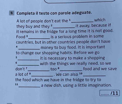 Completa il testo con parole adeguate. 
A lot of people don't eat the ¹ _which 
they buy and they ? _it away, because if 
it remains in the fridge for a long time it is not good. 
Food ³_ is a serious problem in some 
countries, but in other countries people don’t have 
4 _money to buy food. It is important 
to change our shopping habits. Before we go 
5_ it is necessary to make a shopping 
6_ with the things we really need, so we 
don't _too ª_ food and we save 
a lot of _. We can also 1º_ 
the food which we have in the fridge to try to 
11_ a new dish, using a little imagination. 
_/11