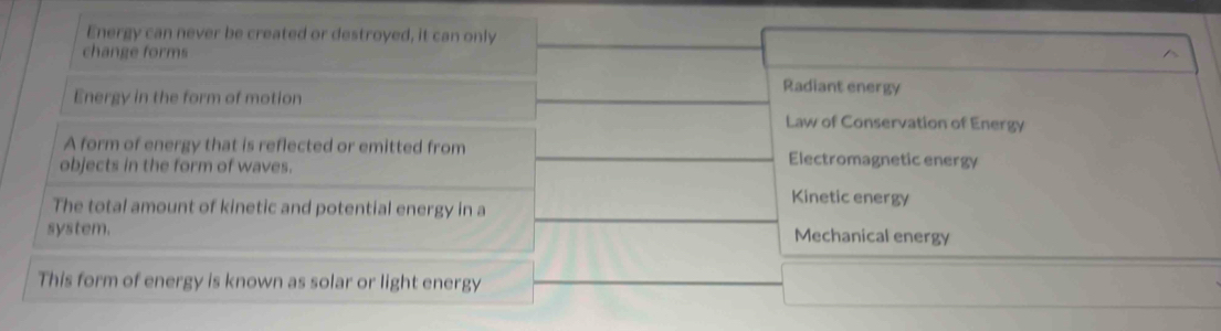 Energy can never be created or destroyed, it can only
change forms
Radiant energy
Energy in the form of motion Law of Conservation of Energy
A form of energy that is reflected or emitted from Electromagnetic energy
objects in the form of waves.
Kinetic energy
The total amount of kinetic and potential energy in a
system. Mechanical energy
This form of energy is known as solar or light energy