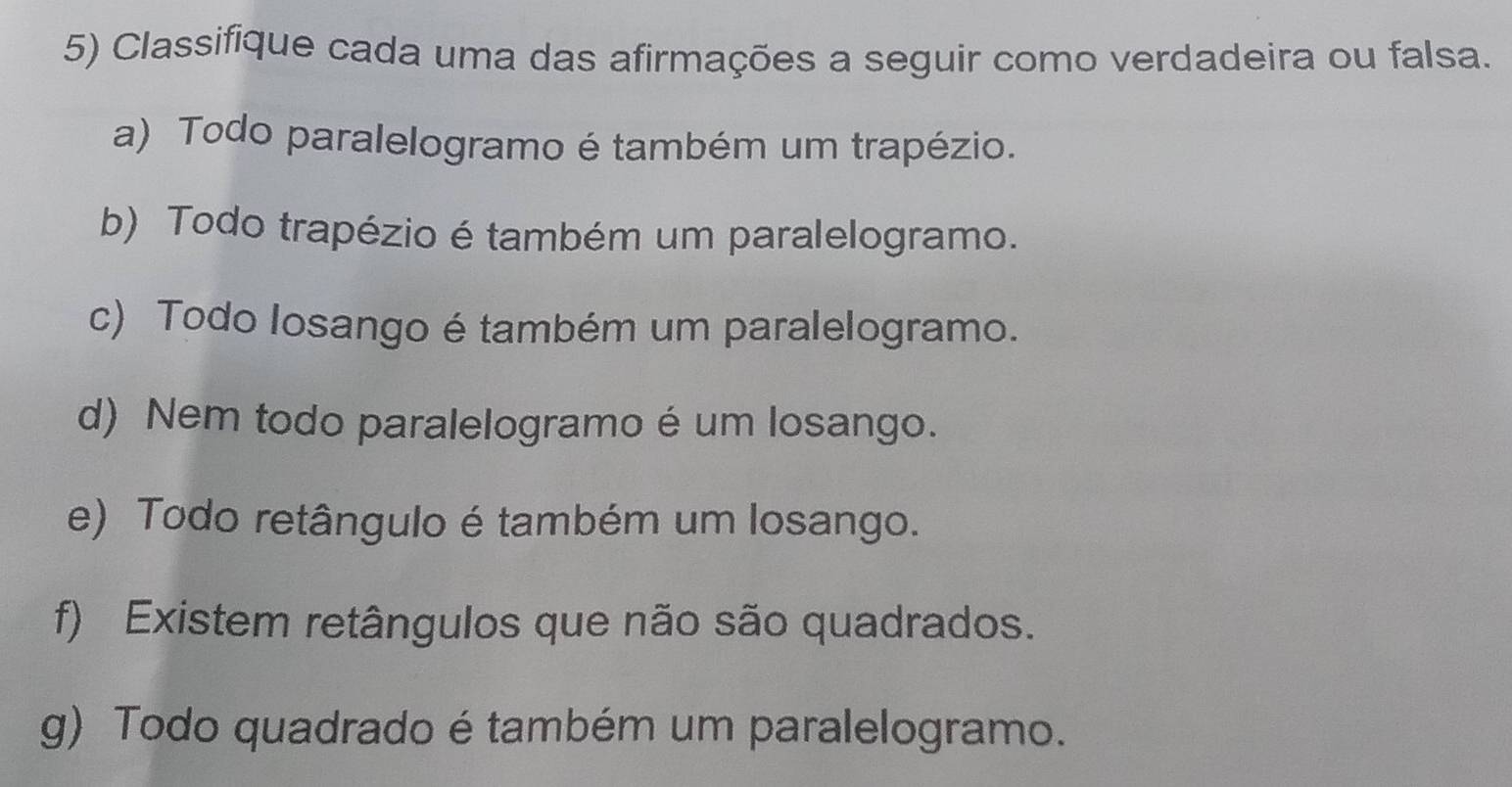 Classifique cada uma das afirmações a seguir como verdadeira ou falsa. 
a) Todo paralelogramo é também um trapézio. 
b) Todo trapézio é também um paralelogramo. 
c) Todo Iosango é também um paralelogramo. 
d) Nem todo paralelogramo é um losango. 
e) Todo retângulo é também um losango. 
f) Existem retângulos que não são quadrados. 
g) Todo quadrado é também um paralelogramo.