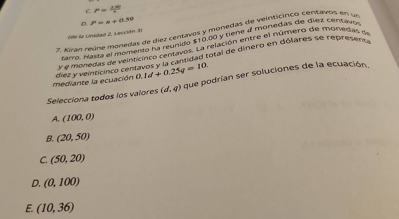 C. P= (5.90)/n 
D. P=n+0.59
7. Kiran reúne monedas de diez centavos y monedas de veinticinco centavos en un
(de la Unidad 2, Lección 3)
tarro. Hasta el momento ha reunido $10.00 y tiene á monedas de diez centavos
y g monedas de veinticinco centavos. La relación entre el número de monedas de
diez y veinticinco centavos y la cantidad total de dinero en dólares se representa
mediante la ecuación 0.1d+0.25q=10. 
Selecciona todos los valores (d,q) que podrían ser soluciones de la ecuación.
A. (100,0)
B. (20,50)
C. (50,20)
D. (0,100)
E. (10,36)