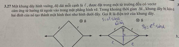 3 
3.27 Một khung dây hình vuông, độ dài mỗi cạnh là ℓ , được đặt trong một từ trường đều có vectơ , khung dây bị kéo å 
cảm ứng từ hướng từ ngoài vào trong mặt phẳng hình vẽ. Trong khoảng thời gian △ t
hai đình của nó tạo thành một hình thoi như hình dưới đây. Gọi R là điện trở của khung dây. 
Ⓧ B 
3.