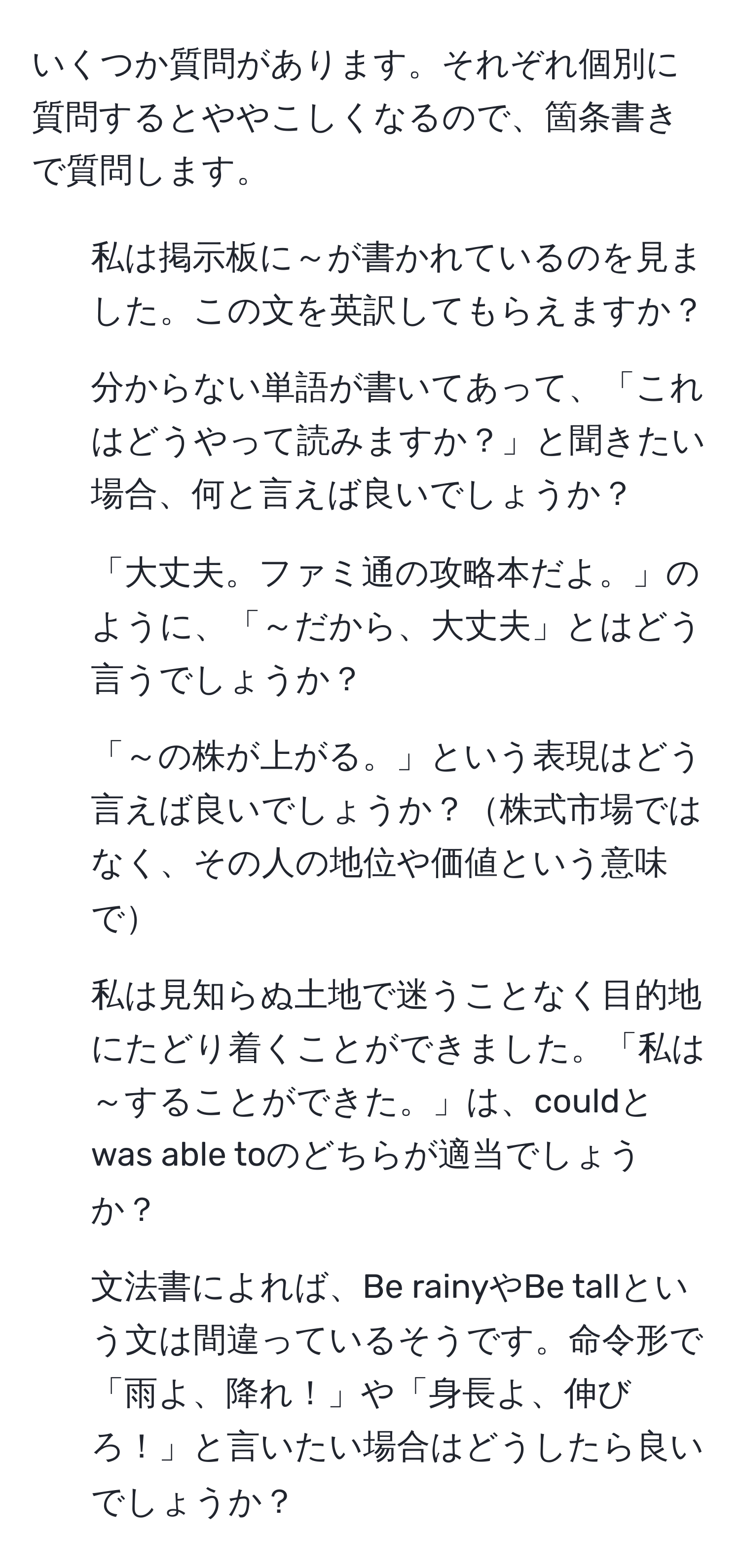 いくつか質問があります。それぞれ個別に質問するとややこしくなるので、箇条書きで質問します。

1. 私は掲示板に～が書かれているのを見ました。この文を英訳してもらえますか？
2. 分からない単語が書いてあって、「これはどうやって読みますか？」と聞きたい場合、何と言えば良いでしょうか？
3. 「大丈夫。ファミ通の攻略本だよ。」のように、「～だから、大丈夫」とはどう言うでしょうか？
4. 「～の株が上がる。」という表現はどう言えば良いでしょうか？株式市場ではなく、その人の地位や価値という意味で
5. 私は見知らぬ土地で迷うことなく目的地にたどり着くことができました。「私は～することができた。」は、couldとwas able toのどちらが適当でしょうか？
6. 文法書によれば、Be rainyやBe tallという文は間違っているそうです。命令形で「雨よ、降れ！」や「身長よ、伸びろ！」と言いたい場合はどうしたら良いでしょうか？