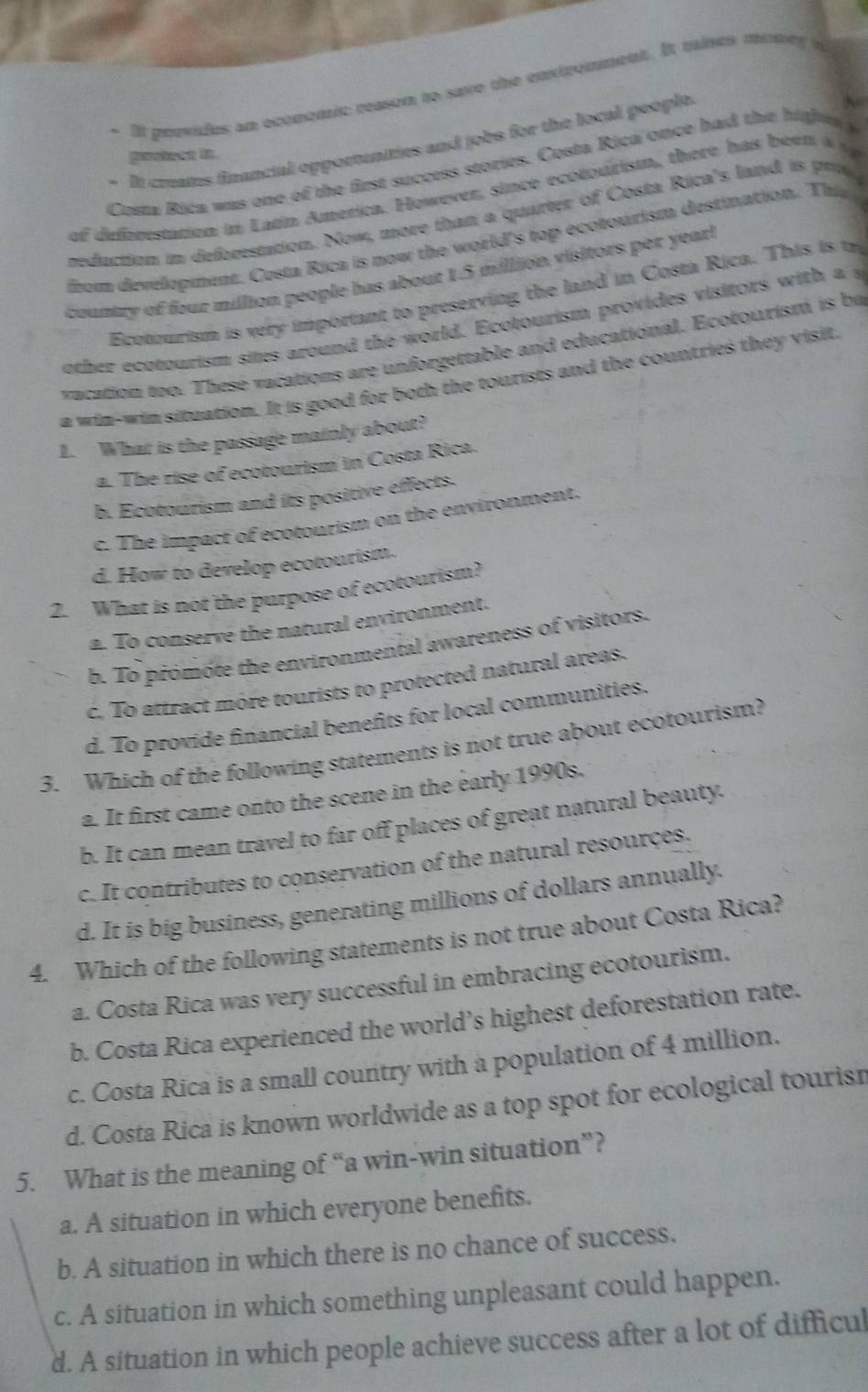 It peevides an oconomic reason to save the enxiromment. It taises muney i
- It creates financial opportanities and jobs for the local people.
pootecs in
Costa Rica was one of the first success stories. Costa Rica once had the highes 
of defoorstation in Latn América. However, since ecotourism, there has been a 
reduction in deforestation. Now, more than a quarter of Costa Rica's land is pra
rom development. Costa Rica is now the world's top ecotourism destination. The
country of four million people has about 1.5 million visitors per yearl
Ecotourism is very important to preserving the land in Costa Rica. This is t
other ecotourism sites around the world. Ecotourism provides visitors with a s
vacation too. Thesé vacations are unforgettable and educational. Ecotourism is ba
a win-win situation. It is good for both the tourists and the countries they visit
1. What is the passage mainly about?
a. The rise of ecotourism in Costa Rica.
b. Ecotourism and its positive effects.
c. The impact of ecotourism on the environment.
d. How to develop ecotourism.
2. What is not the purpose of ecotourism?
a. To conserve the natural environment.
b. To promote the environmental awareness of visitors.
c. To attract more tourists to protected natural areas.
d. To provide financial benefits for local communities.
3. Which of the following statements is not true about ecotourism?
a. It first came onto the scene in the early 1990s.
b. It can mean travel to far off places of great natural beauty.
c. It contributes to conservation of the natural resources.
d. It is big business, generating millions of dollars annually.
4. Which of the following statements is not true about Costa Rica?
a. Costa Rica was very successful in embracing ecotourism.
b. Costa Rica experienced the world’s highest deforestation rate.
c. Costa Rica is a small country with a population of 4 million.
d. Costa Rica is known worldwide as a top spot for ecological tourisr
5. What is the meaning of “a win-win situation”?
a. A situation in which everyone benefits.
b. A situation in which there is no chance of success.
c. A situation in which something unpleasant could happen.
d. A situation in which people achieve success after a lot of difficul