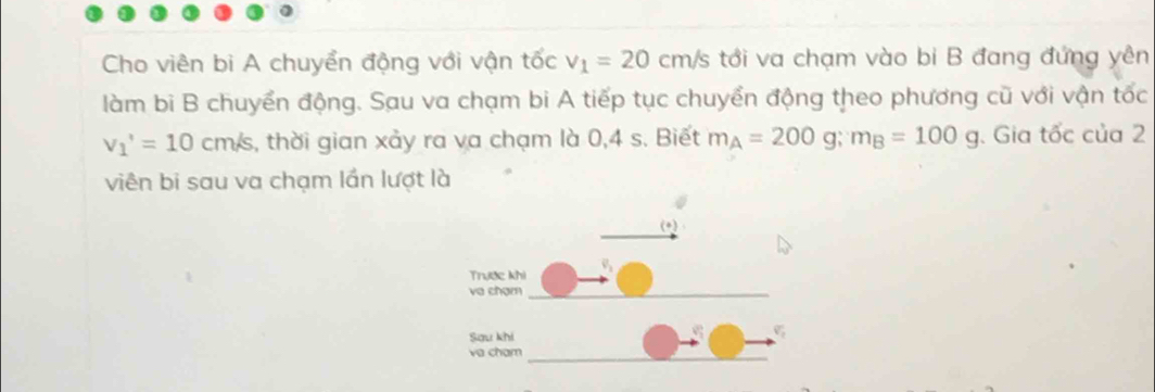 Cho viên bi A chuyển động với vận tốc v_1=20cm/s tới va chạm vào bi B đang đứng yên 
làm bi B chuyển động. Sau va chạm bi A tiếp tục chuyển động theo phương cũ với vận tốc
v_1'=10cm/s , thời gian xảy ra va chạm là 0,4 s. Biết m_A=200g; m_B=100g. Gia tốc của 2 
viên bi sau va chạm lần lượt là