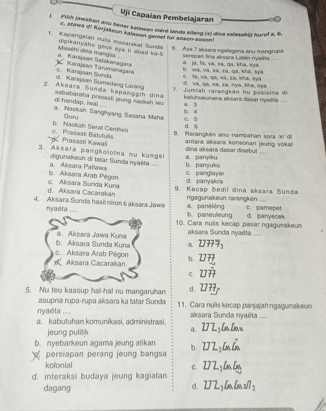 Uji Capaian Pembelajaran
l. Pilih jawaban anu bener kalawan méré tanda silang (x) dina salasahiji huruf a, b,
c, atawa d! Kerjakeun kalawan gemet tur soson-soson!
1. Kaparigelan nulis masarakat Sunda 6. Aya 7 aksara ngalagena anu mangrupa
dipikanyaho geus aya ti abad ka-5 serepan tina aksara Latén nyaéta ...
Maséhi dina mangsa ....
a. Karajaan Salakanagara
a. ja, fa, va, xa, qa, kha, sya
Karajaan Tarumanagara
b. wa, va, xa, za, qa, kha, sya
c. Karajaan Sunda
c. fa, va, qa, xa, za, kha, sya
d. va, qa, xa, za, nya, kha, sya
d. Karajaan Sumedang Larang 7. Jumlah rarangkén nu posisina di
2. Aksara Sunda kapanggih dina  katuhueunana aksara dasar nyaéta ....
sababaraha prasasti jeung naskah ieu a. 3
di handap, iwal ....
b. 4
a. Naskah Sanghyang Sasana Maha c. 5
Guru
d. 6
b. Naskah Serat Centhini
c. Prasasti Batutulis
8. Rarangkén anu nambahan sora /r/ di
antara aksara konsonan jeung vokal
X Prasasti Kawali dina aksara dasar disebut ....
3. Aksara pangkolotna nu kungsi a. panyiku
digunakeun di tatar Sunda nyaéta .... b. panyuku
a. Aksara Pallawa
c. panglayar
b. Aksara Arab Pégon d. panyakra
c. Aksara Sunda Kuna 9. Kecap bedil dina aksara Sunda
d. Aksara Cacarakan ngagunakeun rarangkén ....
4. Aksara Sunda hasil niron ti aksara Jawa a. panéléng c. pamepet
nyaéta .... b. paneuleung d. panyecek
10. Cara nulis kecap pasar ngagunakeun
a. Aksara Jawa Kuna
aksara Sunda nyaéta ....
b. Aksara Sunda Kuna a. 2777overline overline 7_2
c. Aksara Arab Pégon 7
b.
Aksara Cacarakan
C.
5. Nu teu kaasup hal-hal nu mangaruhan d.
asupna rupa-rupa aksara ka tatar Sunda 11. Cara nulis kecap panjajah ngagunakeun
nyaéta .... aksara Sunda nyaéta ....
a. kabutuhan komunikasi, administrasi,
jeung pulitik
a. Z7Z_2LMLM
b. nyebarkeun agama jeung atikan
b. Z]Z_2LnL_M^((sim)
persiapan perang jeung bangsa
kolonial C. Z7Z_2)LnLN
d. interaksi budaya jeung kagiatan
dagang
d. Z]Z_2Cwedge LNn_2/7_2