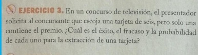 En un concurso de televisión, el presentador 
solicita al concursante que escoja una tarjeta de seis, pero solo una 
contiene el premio. ¿Cuál es el éxito, el fracaso y la probabilidad 
de cada uno para la extracción de una tarjeta?