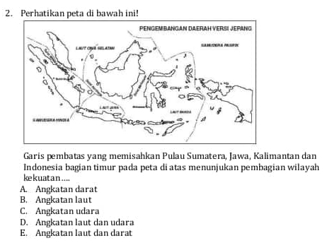 Perhatikan peta di bawah ini!
Garis pembatas yang memisahkan Pulau Sumatera, Jawa, Kalimantan dan
Indonesia bagian timur pada peta di atas menunjukan pembagian wilayah
ke kuat a n ....
A. Angkatan darat
B. Angkatan laut
C. Angkatan udara
D. Angkatan laut dan udara
E. Angkatan laut dan darat