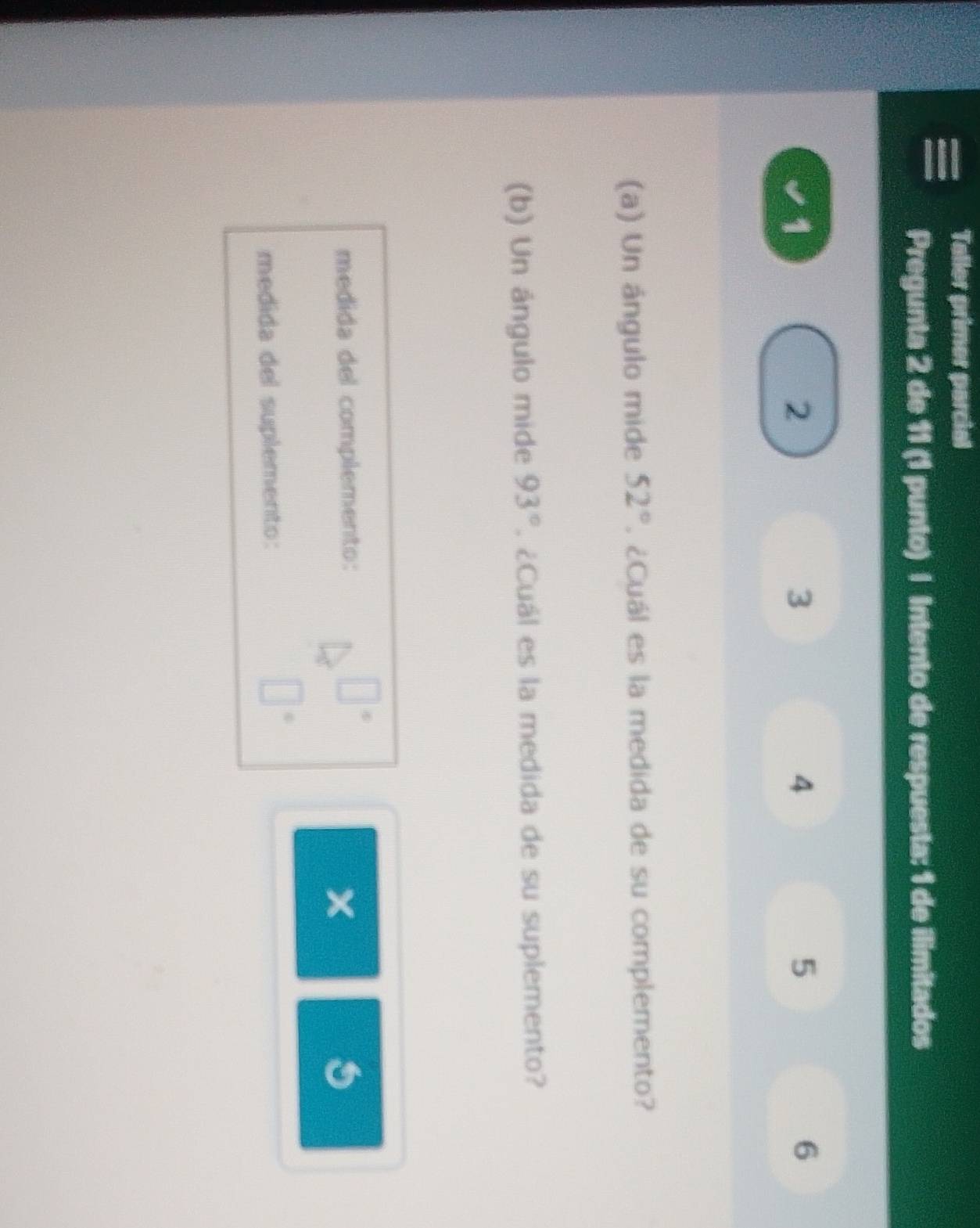 Taller primer parcial 
Pregunta 2 de 11 (1 punto) | Intento de respuesta: 1 de ilimitados
1
2
3
4
5
6
(a) Un ángulo mide 52°. ¿Cuál es la medida de su complemento? 
(b) Un ángulo mide 93°. ¿Cuál es la medida de su suplemento? 
medida del complemento:
x
medida del suplemento: