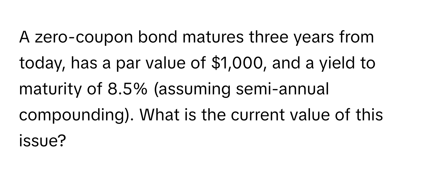 A zero-coupon bond matures three years from today, has a par value of $1,000, and a yield to maturity of 8.5% (assuming semi-annual compounding). What is the current value of this issue?