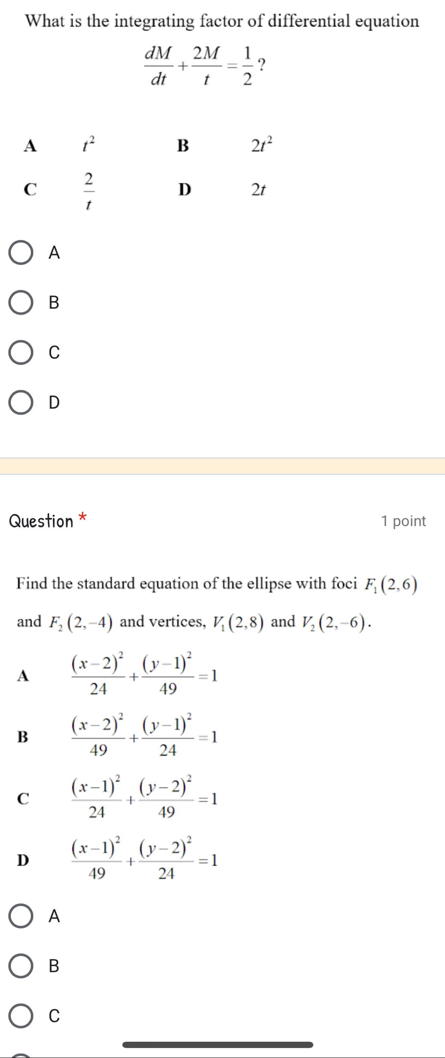 What is the integrating factor of differential equation
A
B
C
D
Question * 1 point
Find the standard equation of the ellipse with foci F_1(2,6)
and F_2(2,-4) and vertices, V_1(2,8) and V_2(2,-6).
A frac (x-2)^224+frac (y-1)^249=1
B frac (x-2)^249+frac (y-1)^224=1
C frac (x-1)^224+frac (y-2)^249=1
D frac (x-1)^249+frac (y-2)^224=1
A
B
C