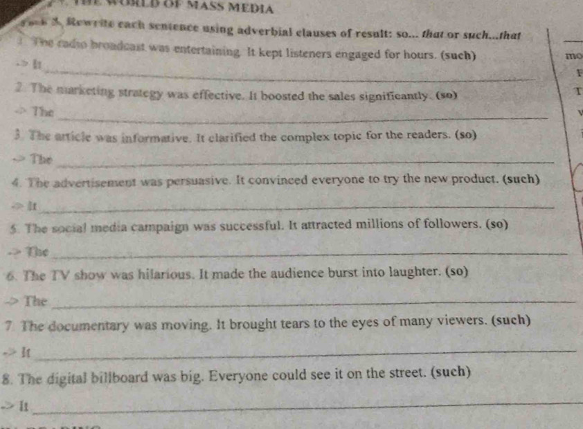 Rewrite each sentence using adverbial clauses of result: so... that or such...that 
_ 
The cadso broadcast was entertaining. It kept listeners engaged for hours. (such) 
mo 
_ 
1 
2. The marketing strategy was effective. It boosted the sales significantly. (so) 
T 
_ 
(_  The 
3. The article was informative. It clarified the complex topic for the readers. (so) 
The_ 
4. The advertisement was persuasive. It convinced everyone to try the new product. (such) 
_ 
5. The social media campaign was successful. It attracted millions of followers. (so) 
-> The_ 
6. The TV show was hilarious. It made the audience burst into laughter. (so) 
The_ 
7. The documentary was moving. It brought tears to the eyes of many viewers. (such) 
_ 
8. The digital billboard was big. Everyone could see it on the street. (such) 
_