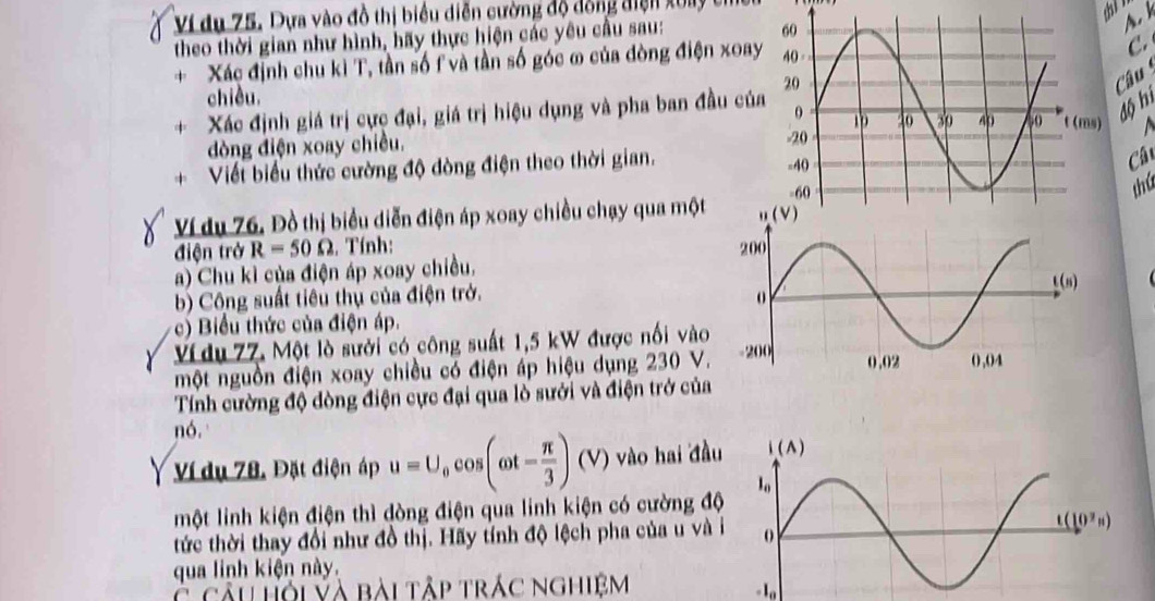 Ví du 75. Dựa vào đồ thị biểu diễn cường độ dồng điện xoy
theo thời gian như hình, hãy thực hiện các yêu cầu sau:
A.
Xác định chu kì T, tần số f và tần số góc ω của đòng điện xoay
C.
Câu 
chiều.
Xác định giá trị cực đại, giá trị hiệu dụng và pha ban đầu của
độ hì
dòng điện xoay chiều. 
Viết biểu thức cường độ đòng điện theo thời gian. 
Câ
Ví du 76. Đồ thị biểu diễn điện áp xoay chiều chạy qua một 
thú
điện trở R=50Omega. Tính: 
a) Chu kì của điện áp xoay chiều.
b) Công suất tiêu thủ của điện trở. 
c) Biểu thức của điện áp.
Ví du 77. Một lò sưới có công suất 1,5 kW được nổi vào
một nguồn điện xoay chiều có điện áp hiệu dụng 230 V.
Tính cường độ đòng điện cực đại qua lò sưới và điện trở của
nó,
Ví dụ 78. Đặt điện áp u=U_0cos (omega t= π /3 )(V) vào hai đầu
một linh kiện điện thì đòng điện qua linh kiện có cường độ
tức thời thay đổi như đồ thị. Hãy tính độ lệch pha của u và i
qua linh kiện này.
C cầu hỏi và bài tập trác nghiệm - 1