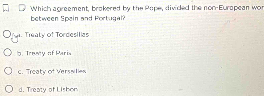 Which agreement, brokered by the Pope, divided the non-European wor
between Spain and Portugal?
Th. Treaty of Tordesillas
b. Treaty of Paris
c. Treaty of Versailles
d. Treaty of Lisbon