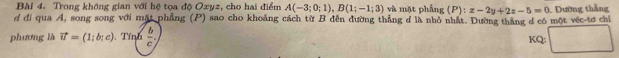 Trong không gian với hệ tọa độ Oxyz, cho hai điểm A(-3;0;1), B(1;-1;3) và mặt phẳng (P): x-2y+2z-5=0
d đi qua A, song song với mặt phẳng (P) sao cho khoảng cách từ B đến đường thẳng đ là nhỏ nhất. Đường thắng d có một véc-tơ chỉ Đường thắng 
phương là vector u=(1;b;c).Tính  b/c .
KQ;