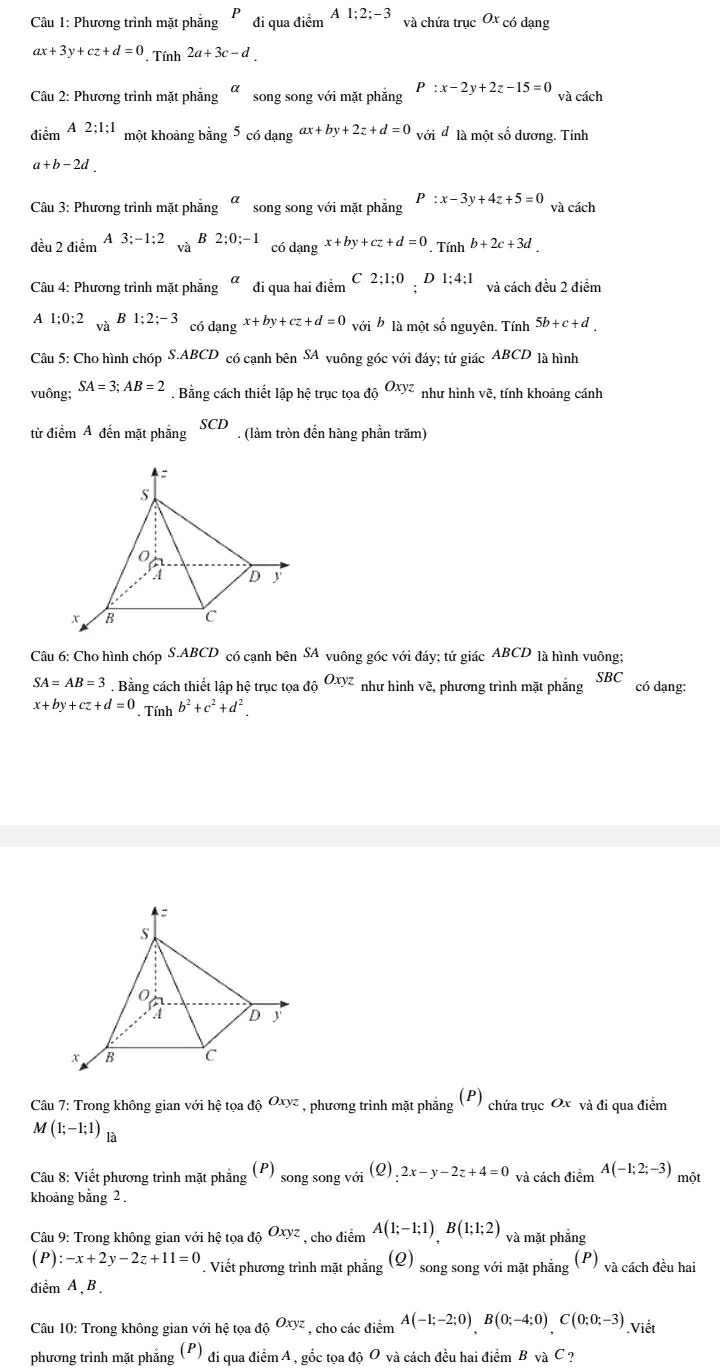 Phương trình mặt phẳng P đi qua điểm A1;2;-3 và chứa trục Ox có dạng
ax+3y+cz+d=0. Tính 2a+3c-d
Câu 2: Phương trình mặt phẳng alpha song song với mặt phẳng P:x-2y+2z-15=0 và cách
diemA2;1;1 một khoảng bằng 5 có dangax+by+2z+d=0 V sid là một số dương. Tính
a+b-2d.
Câu 3: Phương trình mặt phẳng alpha song song với mặt phẳng P:x-3y+4z+5=0 và cách
B
đều 2 điểm A3;-1;2 và 2;0;-1 có dạng x+by+cz+d=0 Tính b+2c+3d.
Câu 4: Phương trình mặt phẳng alpha đi qua hai điểm C 2;1;0 D 1;4;1 và cách đều 2 điểm
A 1:0:2 B1;2;-3 có dangx+by+cz+d=0 với * là một số nguyên. Tính 5b+c+d.
và
Câu 5: Cho hình chóp S.ABCD  có canh bên SA * vuông góc với đáy; tứ giác ABCD là hình
vuông; SA=3;AB=2. Bằng cách thiết lập hệ trục tọa độ Oxyz như hình vẽ, tính khoảng cánh
từ điểm A đến mặt phẳng SCD. (làm tròn đến hàng phần trăm)
Câu 6: Cho hình chóp S.ABCD có cạnh bên SA vuông góc với đáy; tứ giác ABCD là hình vuông;
SA=AB=3. Bằng cách thiết lập hệ trục tọa độ Oxyz như hình vẽ, phương trình mặt phẳng SBC có dạng:
x+by+cz+d=0. Tính b^2+c^2+d^2.
Câu 7: Trong không gian với hệ tọa độ Oxyz , phương trình mặt phẳng (P) chứa trục Ox và đi qua điểm
M(1;-1;1) là
Câu 8: Viết phương trình mặt phẳng (P) song song với (Q) 2x-y-2z+4=0 và cách điểm A(-1;2;-3)
khoảng bằng 2 . một
Câu 9: Trong không gian với hệ tọa độ Oxyz , cho điểm A(1;-1;1)B(1;1;2) và mặt phẳng
(n
(P):-x+2y-2z+11=0. Viết phương trình mặt phẳng (Q) song song với mặt phẳng  và cách đều hai
điểm A,B.
Câu 10: Trong không gian với hệ tọa ở do^(Oxyz) , cho các điểm A(-1;-2;0)B(0;-4;0)C(0;0;-3).Viết
phương trình mặt phẳng (P) O đi qua điểm A , gốc tọa độ O và cách đều hai điểm B và C?