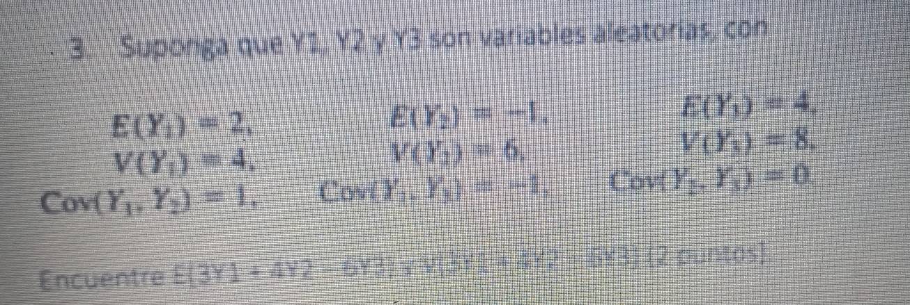 Suponga que Y1, Y. 2y+y= 8 son variables aleatorías, con
E(Y_1)=2,
E(Y_2)=-1.
E(Y_3)=4,
V(Y_1)=4,
V(Y_2)=6,
V(Y_3)=8.
Cov(Y_1,Y_2)=1, Cov(Y_1,Y_3)=-1,
Cov( Y_2,Y_3)=0. 
Encuentre E(3Y1+4Y2-6Y3)* V, 3Y1+4Y2 GY3) (2 puntos)