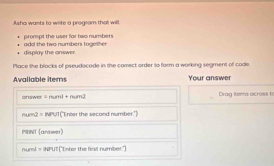 Asha wants to write a program that will: 
prompt the user for two numbers 
add the two numbers together 
display the answer. 
Place the blocks of pseudocode in the correct order to form a working segment of code 
Available items Your answer 
answer =numl+num2 Drag items across to
num2= INPUT("Enter the second number:") 
PRINT (answer)
numl= INPUT("Enter the first number:")