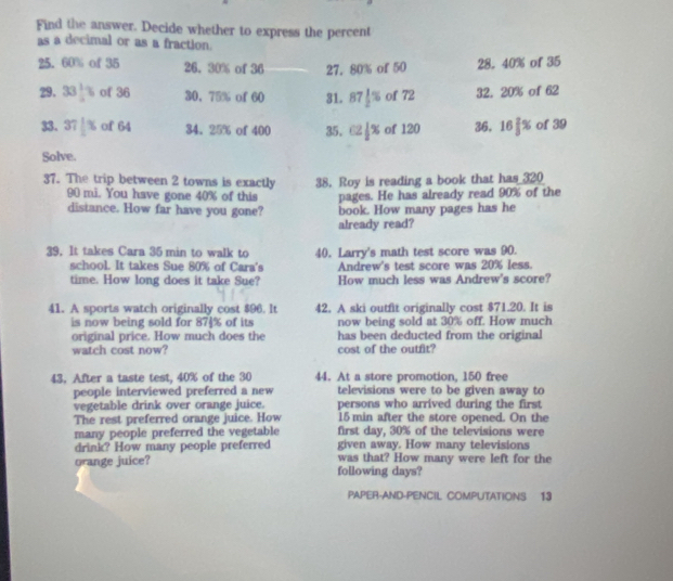 Find the answer. Decide whether to express the percent 
as a decimal or as a fraction. 
25. 60% of 35 26. 30% of 36 27. 80% of 50 28. 40% of 35
29. 33 1/2 % of 36 30. 75% of 60 31. 87 1/2 % of 72 32. 20% of 62
33. 37|% %  of 64 34. 25% of 400 35. C2|x of 120 36. 16 2/3 % of 39
Solve. 
37. The trip between 2 towns is exactly 38. Roy is reading a book that has 320
90 mi. You have gone 40% of this pages. He has already read 90% of the 
distance. How far have you gone? book. How many pages has he 
already read? 
39. It takes Cara 35 min to walk to 40. Larry's math test score was 90. 
school. It takes Sue 80% of Cara's Andrew's test score was 20% less. 
time. How long does it take Sue? How much less was Andrew's score? 
41. A sports watch originally cost $96. It 42. A ski outfit originally cost $71.20. It is 
is now being sold for 874% of its now being sold at 30% off. How much 
original price. How much does the has been deducted from the original 
watch cost now? cost of the outfit? 
43. After a taste test, 40% of the 30 44. At a store promotion, 150 free 
people interviewed preferred a new televisions were to be given away to 
vegetable drink over orange juice. persons who arrived during the first 
The rest preferred orange juice. How 15 min after the store opened. On the 
many people preferred the vegetable first day, 30% of the televisions were 
drink? How many people preferred given away. How many televisions 
orange juice? following days? was that? How many were left for the 
PAPER-AND-PENCIL COMPUTATIONS 13