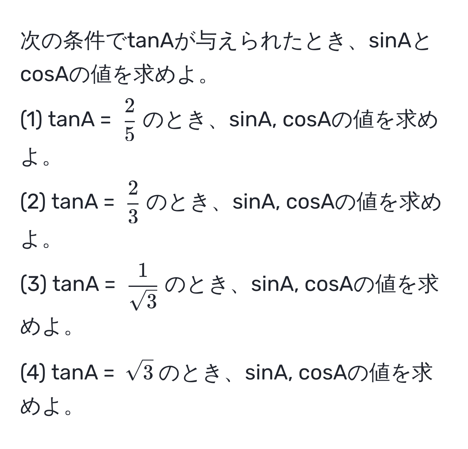 次の条件でtanAが与えられたとき、sinAとcosAの値を求めよ。  
(1) tanA = ( 2/5 )のとき、sinA, cosAの値を求めよ。  
(2) tanA = ( 2/3 )のとき、sinA, cosAの値を求めよ。  
(3) tanA = ( 1/sqrt(3) )のとき、sinA, cosAの値を求めよ。  
(4) tanA = (sqrt(3))のとき、sinA, cosAの値を求めよ。